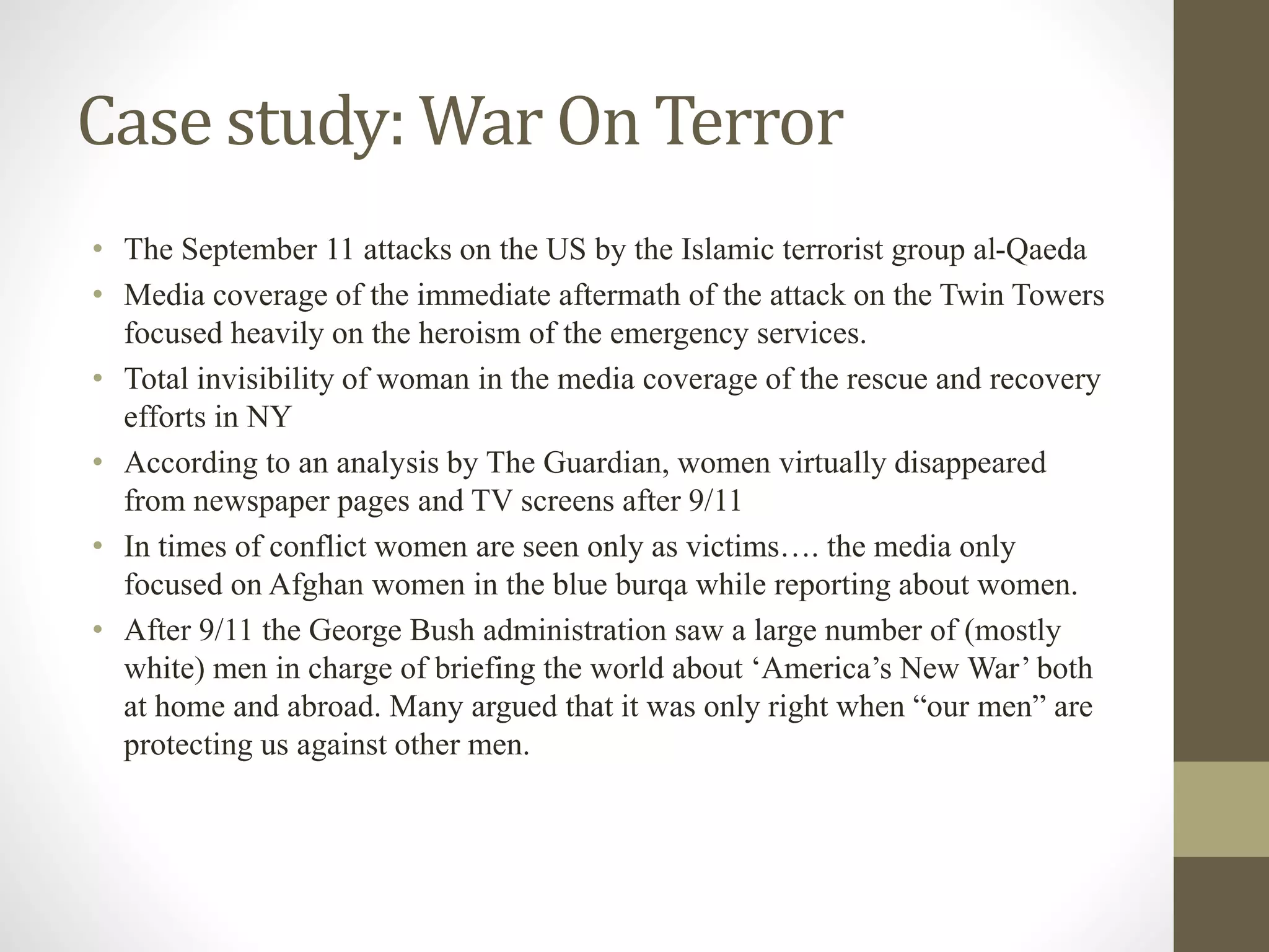 Case study: War On Terror
• The September 11 attacks on the US by the Islamic terrorist group al-Qaeda
• Media coverage of the immediate aftermath of the attack on the Twin Towers
focused heavily on the heroism of the emergency services.
• Total invisibility of woman in the media coverage of the rescue and recovery
efforts in NY
• According to an analysis by The Guardian, women virtually disappeared
from newspaper pages and TV screens after 9/11
• In times of conflict women are seen only as victims…. the media only
focused on Afghan women in the blue burqa while reporting about women.
• After 9/11 the George Bush administration saw a large number of (mostly
white) men in charge of briefing the world about ‘America’s New War’ both
at home and abroad. Many argued that it was only right when “our men” are
protecting us against other men.
 