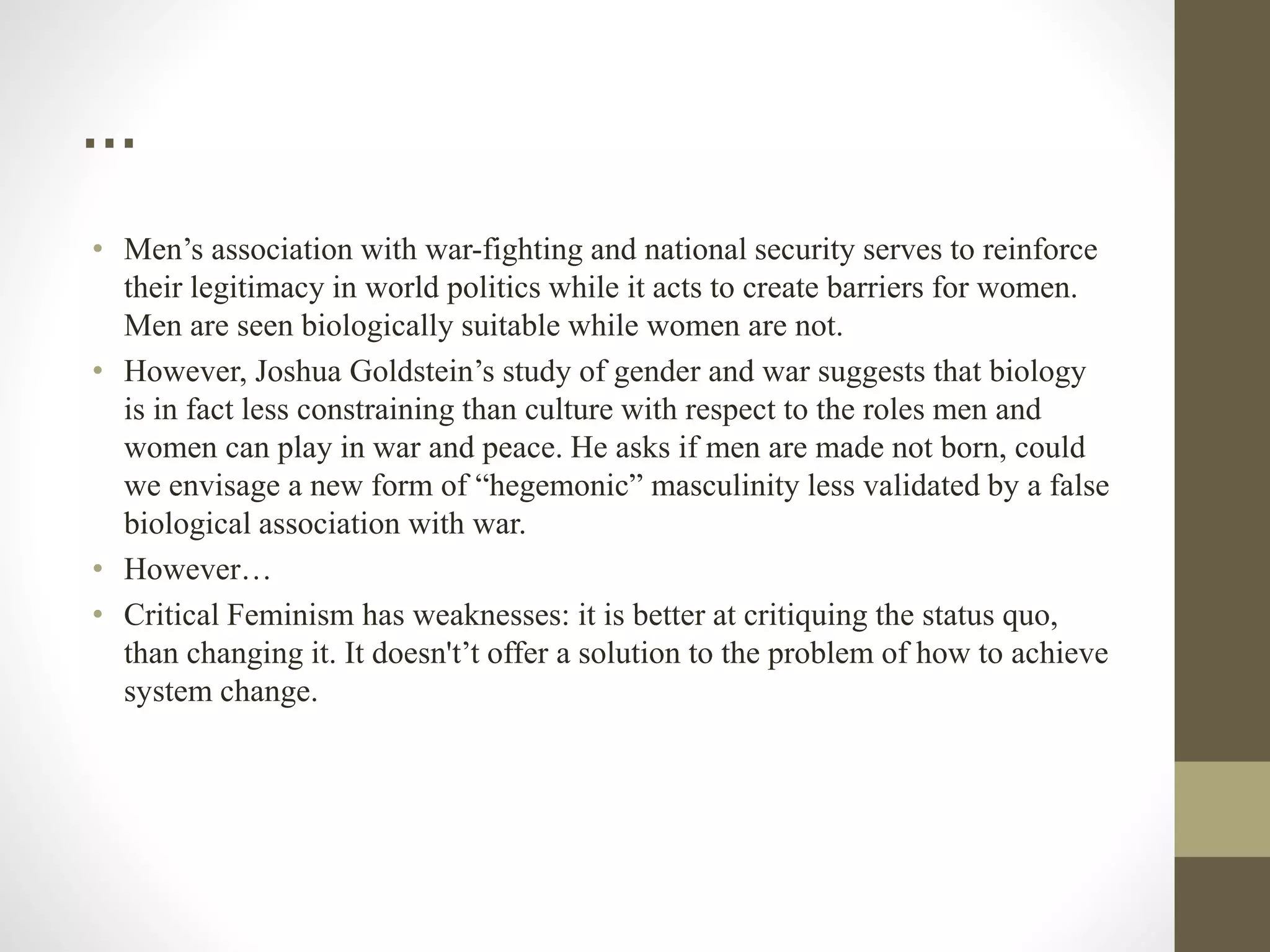 …
• Men’s association with war-fighting and national security serves to reinforce
their legitimacy in world politics while it acts to create barriers for women.
Men are seen biologically suitable while women are not.
• However, Joshua Goldstein’s study of gender and war suggests that biology
is in fact less constraining than culture with respect to the roles men and
women can play in war and peace. He asks if men are made not born, could
we envisage a new form of “hegemonic” masculinity less validated by a false
biological association with war.
• However…
• Critical Feminism has weaknesses: it is better at critiquing the status quo,
than changing it. It doesn't’t offer a solution to the problem of how to achieve
system change.
 