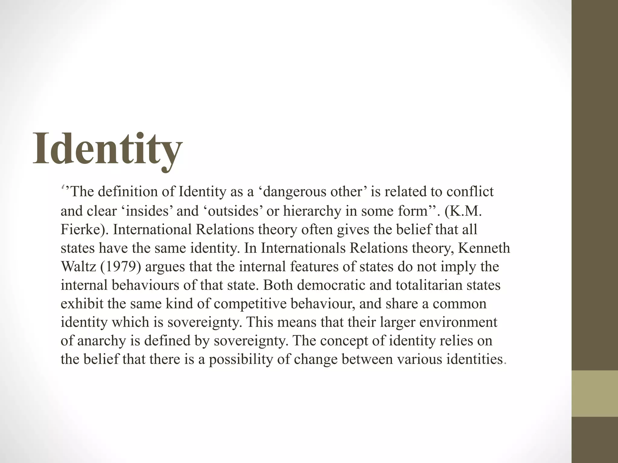 Identity
‘’The definition of Identity as a ‘dangerous other’ is related to conflict
and clear ‘insides’ and ‘outsides’ or hierarchy in some form’’. (K.M.
Fierke). International Relations theory often gives the belief that all
states have the same identity. In Internationals Relations theory, Kenneth
Waltz (1979) argues that the internal features of states do not imply the
internal behaviours of that state. Both democratic and totalitarian states
exhibit the same kind of competitive behaviour, and share a common
identity which is sovereignty. This means that their larger environment
of anarchy is defined by sovereignty. The concept of identity relies on
the belief that there is a possibility of change between various identities.
 
