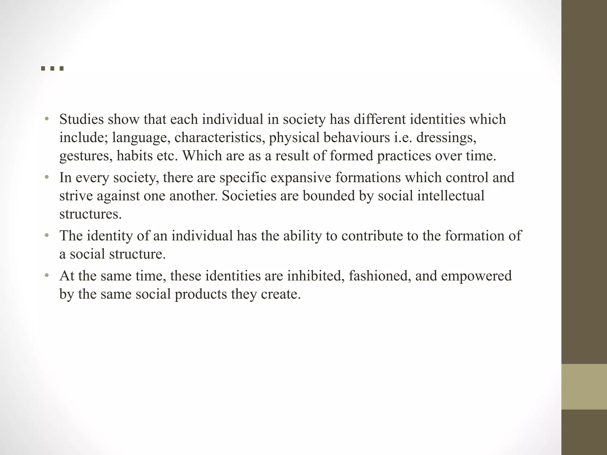 …
• Studies show that each individual in society has different identities which
include; language, characteristics, physical behaviours i.e. dressings,
gestures, habits etc. Which are as a result of formed practices over time.
• In every society, there are specific expansive formations which control and
strive against one another. Societies are bounded by social intellectual
structures.
• The identity of an individual has the ability to contribute to the formation of
a social structure.
• At the same time, these identities are inhibited, fashioned, and empowered
by the same social products they create.
 