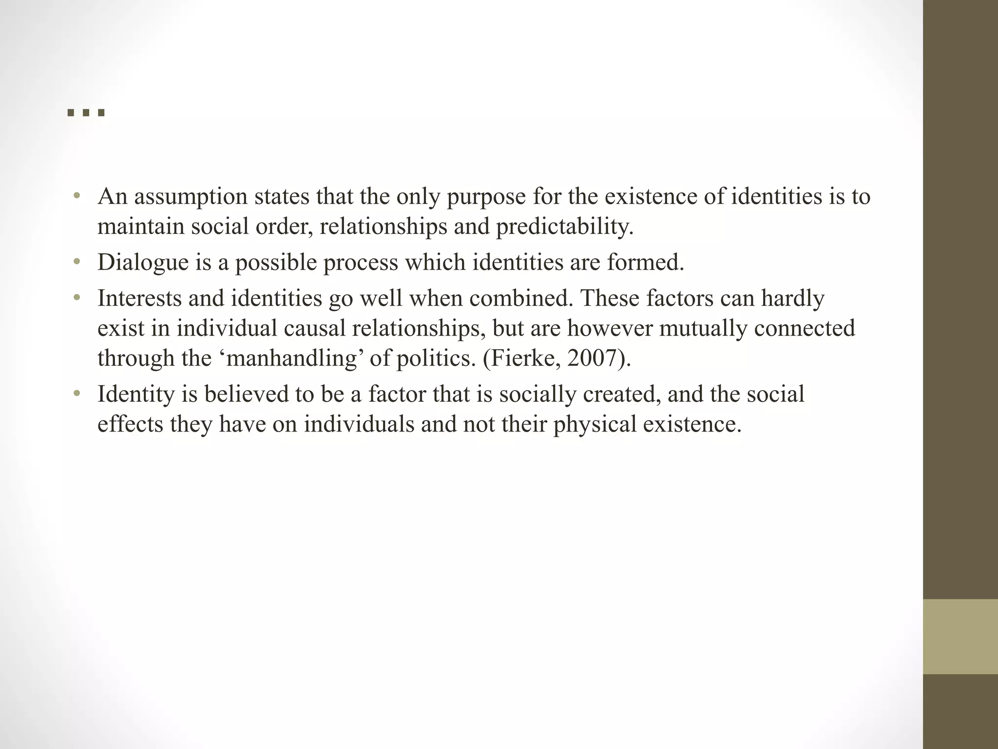 …
• An assumption states that the only purpose for the existence of identities is to
maintain social order, relationships and predictability.
• Dialogue is a possible process which identities are formed.
• Interests and identities go well when combined. These factors can hardly
exist in individual causal relationships, but are however mutually connected
through the ‘manhandling’ of politics. (Fierke, 2007).
• Identity is believed to be a factor that is socially created, and the social
effects they have on individuals and not their physical existence.
 
