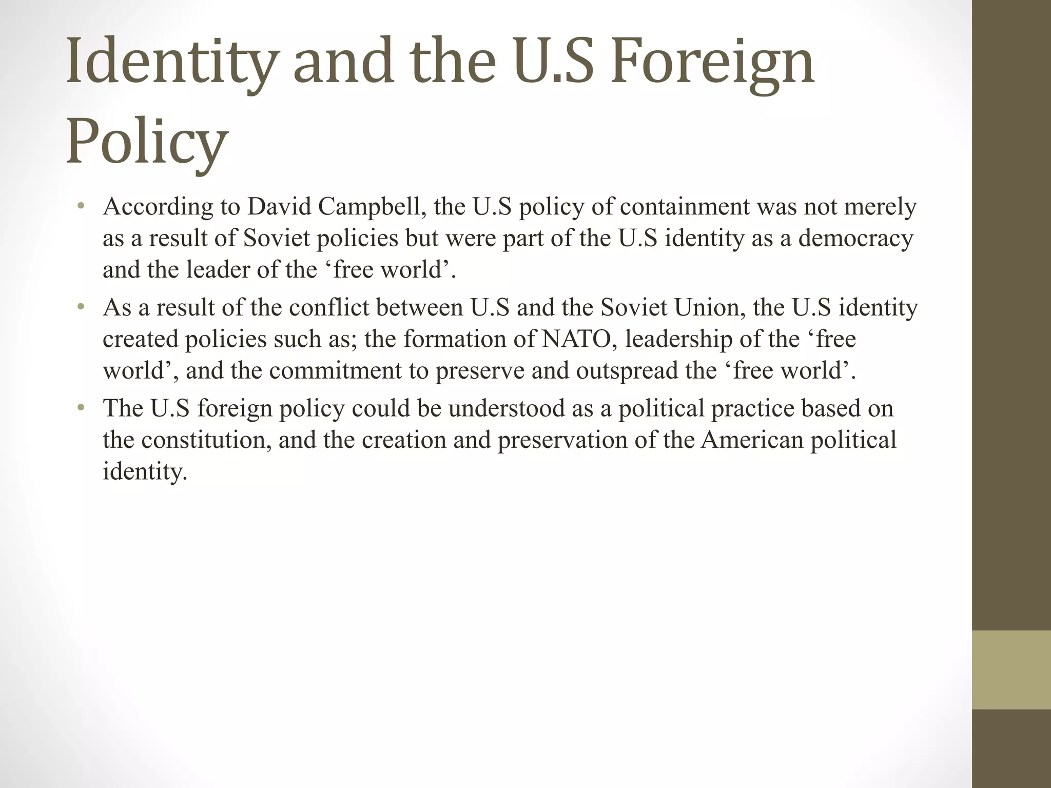 Identity and the U.S Foreign
Policy
• According to David Campbell, the U.S policy of containment was not merely
as a result of Soviet policies but were part of the U.S identity as a democracy
and the leader of the ‘free world’.
• As a result of the conflict between U.S and the Soviet Union, the U.S identity
created policies such as; the formation of NATO, leadership of the ‘free
world’, and the commitment to preserve and outspread the ‘free world’.
• The U.S foreign policy could be understood as a political practice based on
the constitution, and the creation and preservation of the American political
identity.
 
