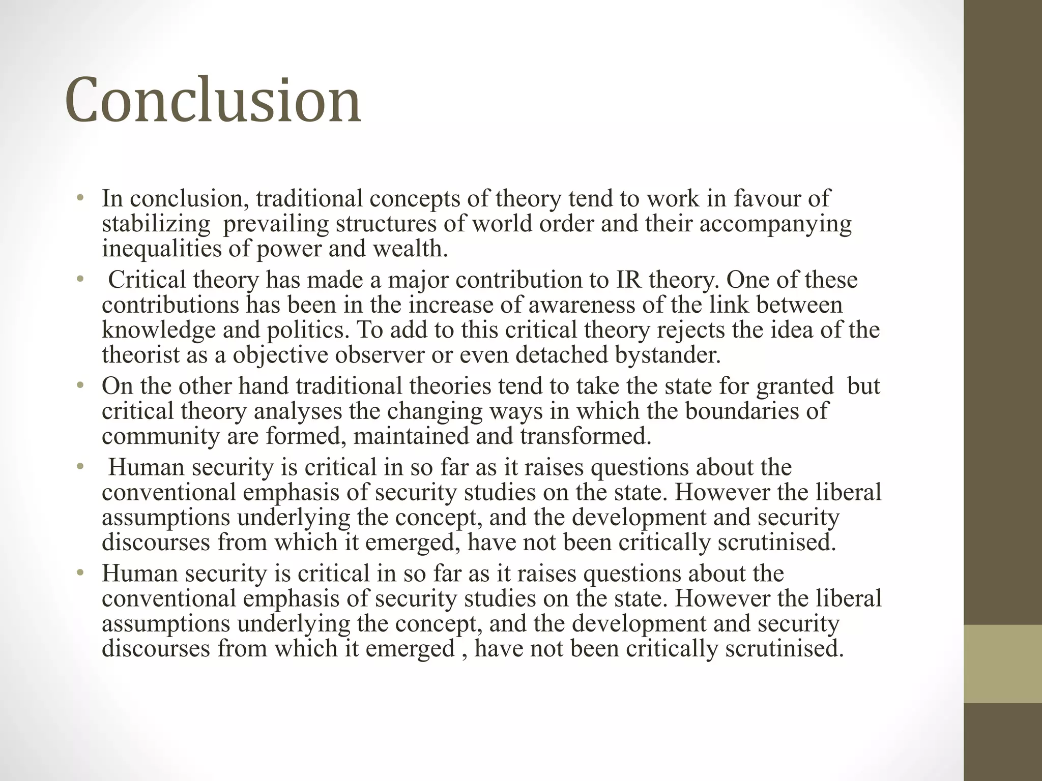 Conclusion
• In conclusion, traditional concepts of theory tend to work in favour of
stabilizing prevailing structures of world order and their accompanying
inequalities of power and wealth.
• Critical theory has made a major contribution to IR theory. One of these
contributions has been in the increase of awareness of the link between
knowledge and politics. To add to this critical theory rejects the idea of the
theorist as a objective observer or even detached bystander.
• On the other hand traditional theories tend to take the state for granted but
critical theory analyses the changing ways in which the boundaries of
community are formed, maintained and transformed.
• Human security is critical in so far as it raises questions about the
conventional emphasis of security studies on the state. However the liberal
assumptions underlying the concept, and the development and security
discourses from which it emerged, have not been critically scrutinised.
• Human security is critical in so far as it raises questions about the
conventional emphasis of security studies on the state. However the liberal
assumptions underlying the concept, and the development and security
discourses from which it emerged , have not been critically scrutinised.
 