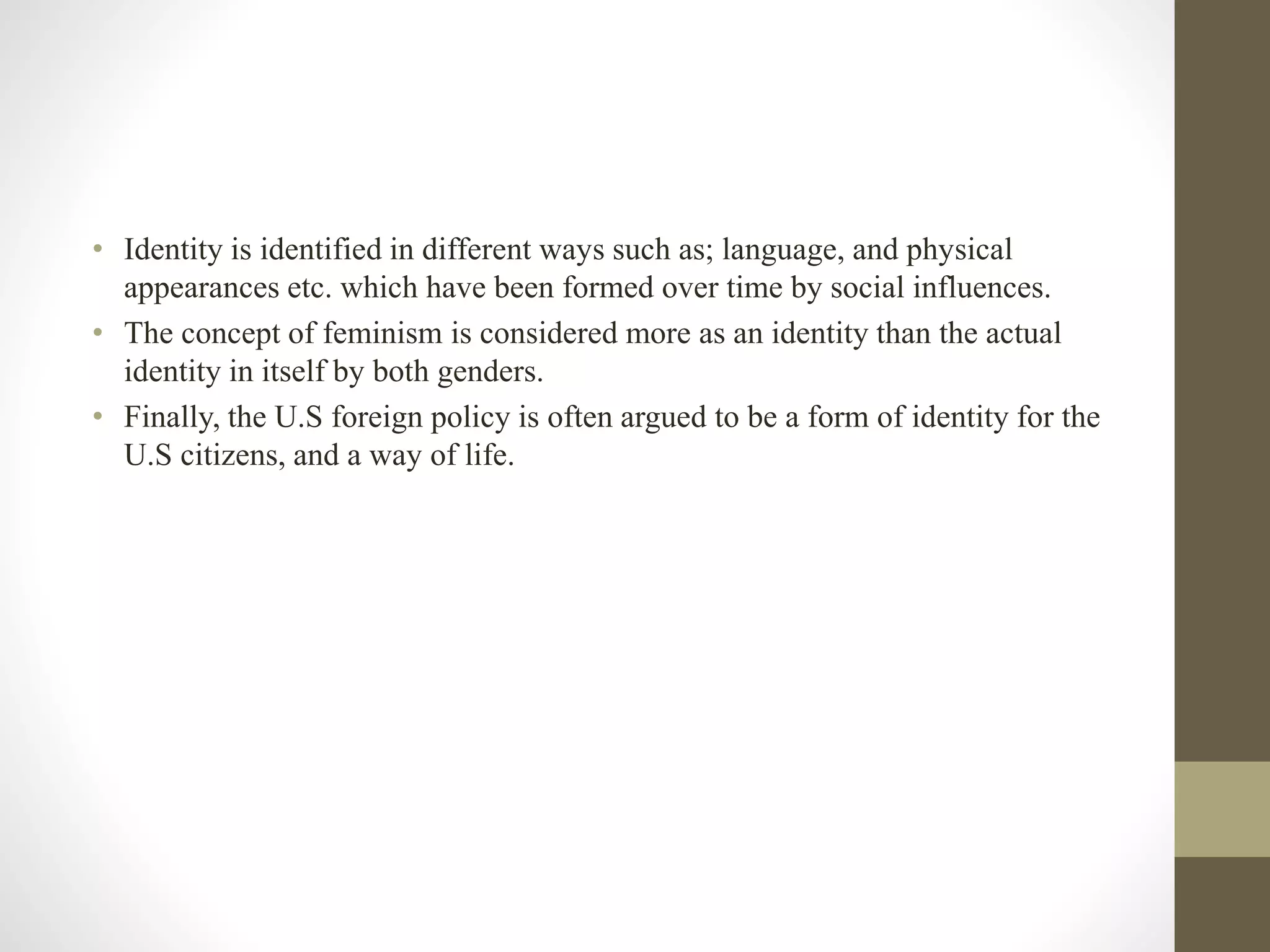 • Identity is identified in different ways such as; language, and physical
appearances etc. which have been formed over time by social influences.
• The concept of feminism is considered more as an identity than the actual
identity in itself by both genders.
• Finally, the U.S foreign policy is often argued to be a form of identity for the
U.S citizens, and a way of life.
 