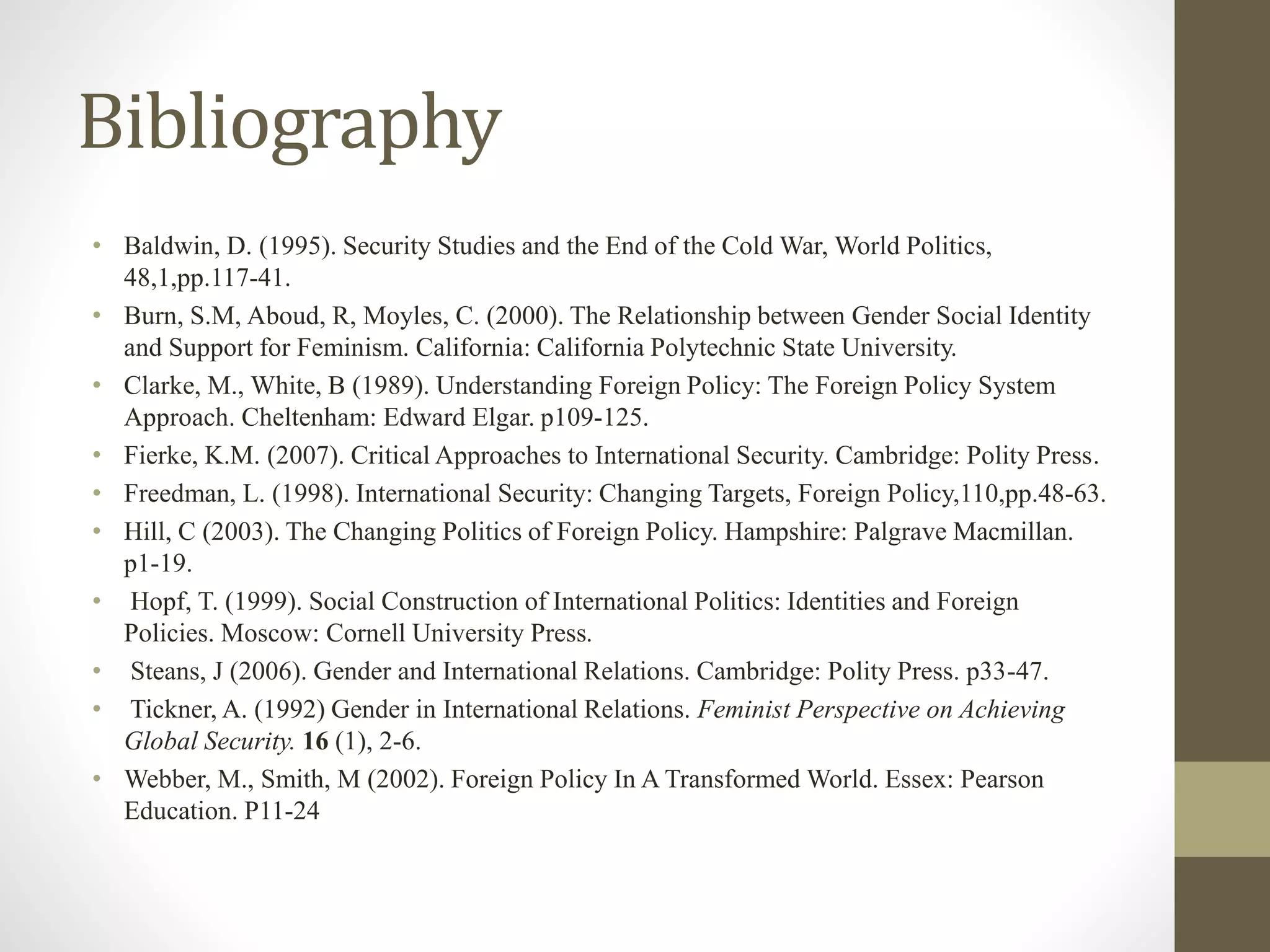 Bibliography
• Baldwin, D. (1995). Security Studies and the End of the Cold War, World Politics,
48,1,pp.117-41.
• Burn, S.M, Aboud, R, Moyles, C. (2000). The Relationship between Gender Social Identity
and Support for Feminism. California: California Polytechnic State University.
• Clarke, M., White, B (1989). Understanding Foreign Policy: The Foreign Policy System
Approach. Cheltenham: Edward Elgar. p109-125.
• Fierke, K.M. (2007). Critical Approaches to International Security. Cambridge: Polity Press.
• Freedman, L. (1998). International Security: Changing Targets, Foreign Policy,110,pp.48-63.
• Hill, C (2003). The Changing Politics of Foreign Policy. Hampshire: Palgrave Macmillan.
p1-19.
• Hopf, T. (1999). Social Construction of International Politics: Identities and Foreign
Policies. Moscow: Cornell University Press.
• Steans, J (2006). Gender and International Relations. Cambridge: Polity Press. p33-47.
• Tickner, A. (1992) Gender in International Relations. Feminist Perspective on Achieving
Global Security. 16 (1), 2-6.
• Webber, M., Smith, M (2002). Foreign Policy In A Transformed World. Essex: Pearson
Education. P11-24
 