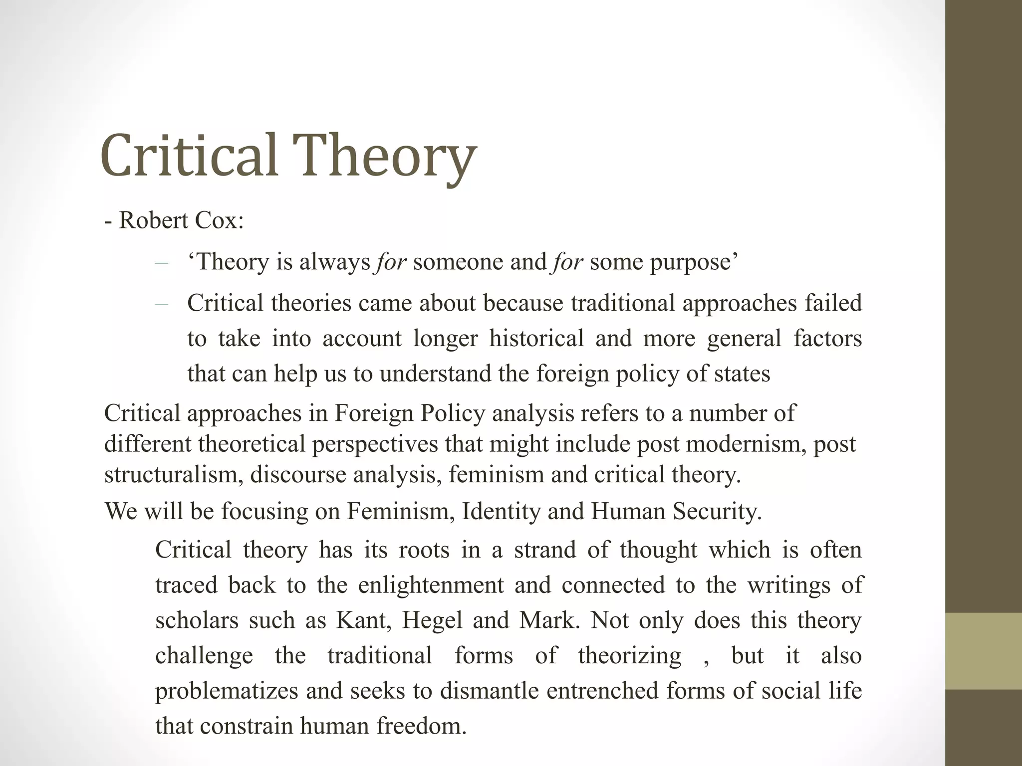 Critical Theory
- Robert Cox:
– ‘Theory is always for someone and for some purpose’
– Critical theories came about because traditional approaches failed
to take into account longer historical and more general factors
that can help us to understand the foreign policy of states
Critical approaches in Foreign Policy analysis refers to a number of
different theoretical perspectives that might include post modernism, post
structuralism, discourse analysis, feminism and critical theory.
We will be focusing on Feminism, Identity and Human Security.
Critical theory has its roots in a strand of thought which is often
traced back to the enlightenment and connected to the writings of
scholars such as Kant, Hegel and Mark. Not only does this theory
challenge the traditional forms of theorizing , but it also
problematizes and seeks to dismantle entrenched forms of social life
that constrain human freedom.
 