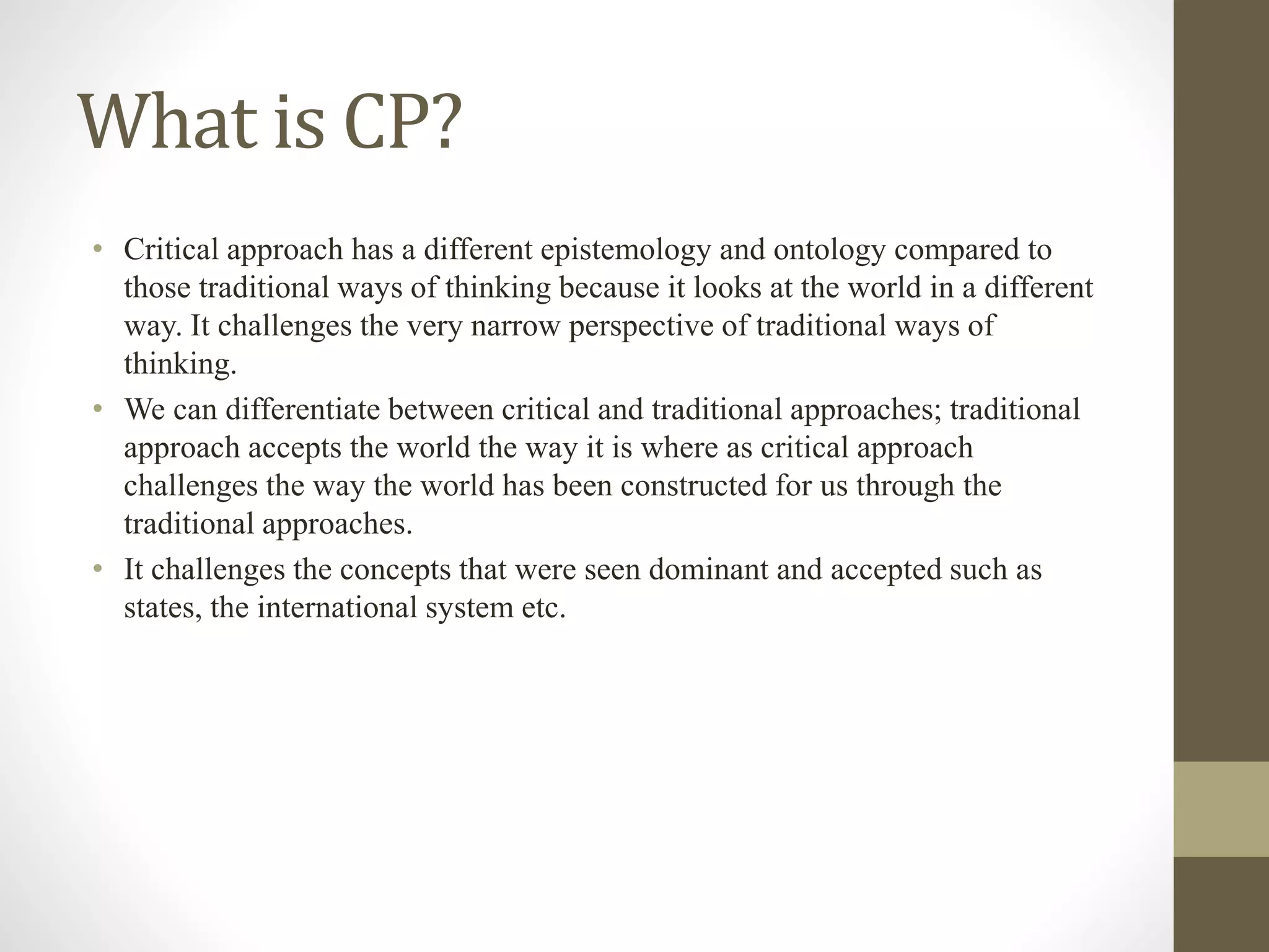 What is CP?
• Critical approach has a different epistemology and ontology compared to
those traditional ways of thinking because it looks at the world in a different
way. It challenges the very narrow perspective of traditional ways of
thinking.
• We can differentiate between critical and traditional approaches; traditional
approach accepts the world the way it is where as critical approach
challenges the way the world has been constructed for us through the
traditional approaches.
• It challenges the concepts that were seen dominant and accepted such as
states, the international system etc.
 