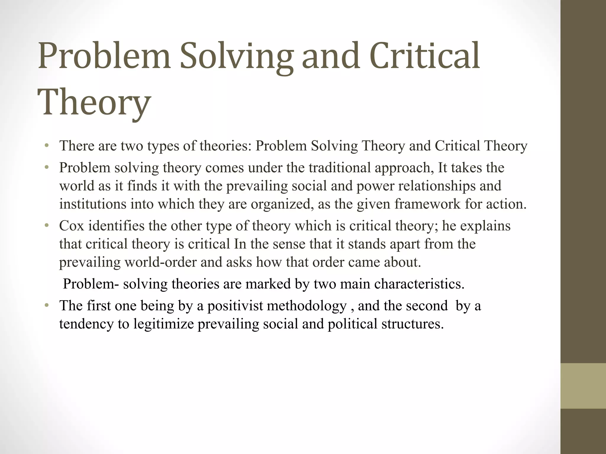 Problem Solving and Critical
Theory
• There are two types of theories: Problem Solving Theory and Critical Theory
• Problem solving theory comes under the traditional approach, It takes the
world as it finds it with the prevailing social and power relationships and
institutions into which they are organized, as the given framework for action.
• Cox identifies the other type of theory which is critical theory; he explains
that critical theory is critical In the sense that it stands apart from the
prevailing world-order and asks how that order came about.
Problem- solving theories are marked by two main characteristics.
• The first one being by a positivist methodology , and the second by a
tendency to legitimize prevailing social and political structures.
 