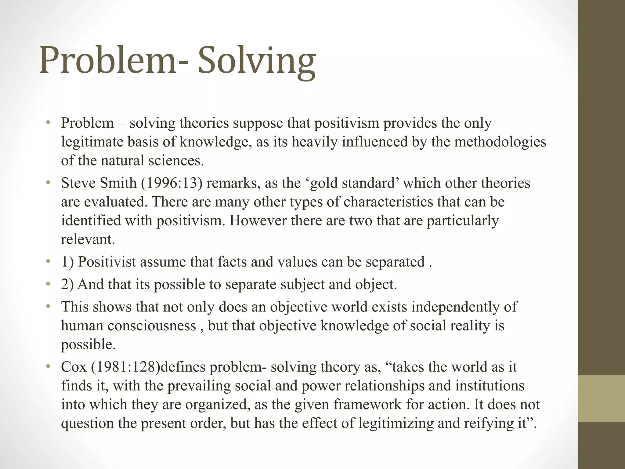 Problem- Solving
• Problem – solving theories suppose that positivism provides the only
legitimate basis of knowledge, as its heavily influenced by the methodologies
of the natural sciences.
• Steve Smith (1996:13) remarks, as the ‘gold standard’ which other theories
are evaluated. There are many other types of characteristics that can be
identified with positivism. However there are two that are particularly
relevant.
• 1) Positivist assume that facts and values can be separated .
• 2) And that its possible to separate subject and object.
• This shows that not only does an objective world exists independently of
human consciousness , but that objective knowledge of social reality is
possible.
• Cox (1981:128)defines problem- solving theory as, “takes the world as it
finds it, with the prevailing social and power relationships and institutions
into which they are organized, as the given framework for action. It does not
question the present order, but has the effect of legitimizing and reifying it”.
 