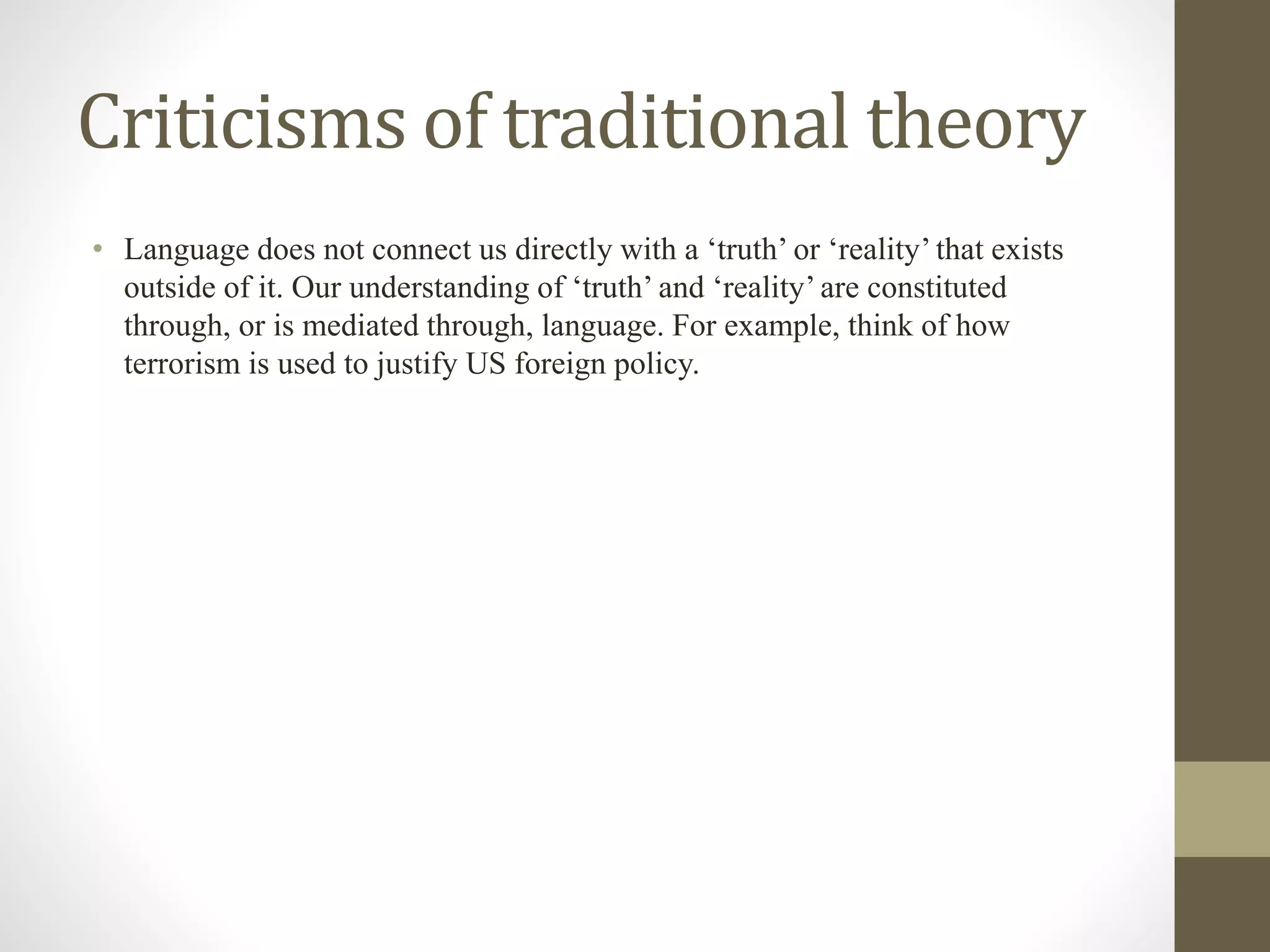 Criticisms of traditional theory
• Language does not connect us directly with a ‘truth’ or ‘reality’ that exists
outside of it. Our understanding of ‘truth’ and ‘reality’ are constituted
through, or is mediated through, language. For example, think of how
terrorism is used to justify US foreign policy.
 