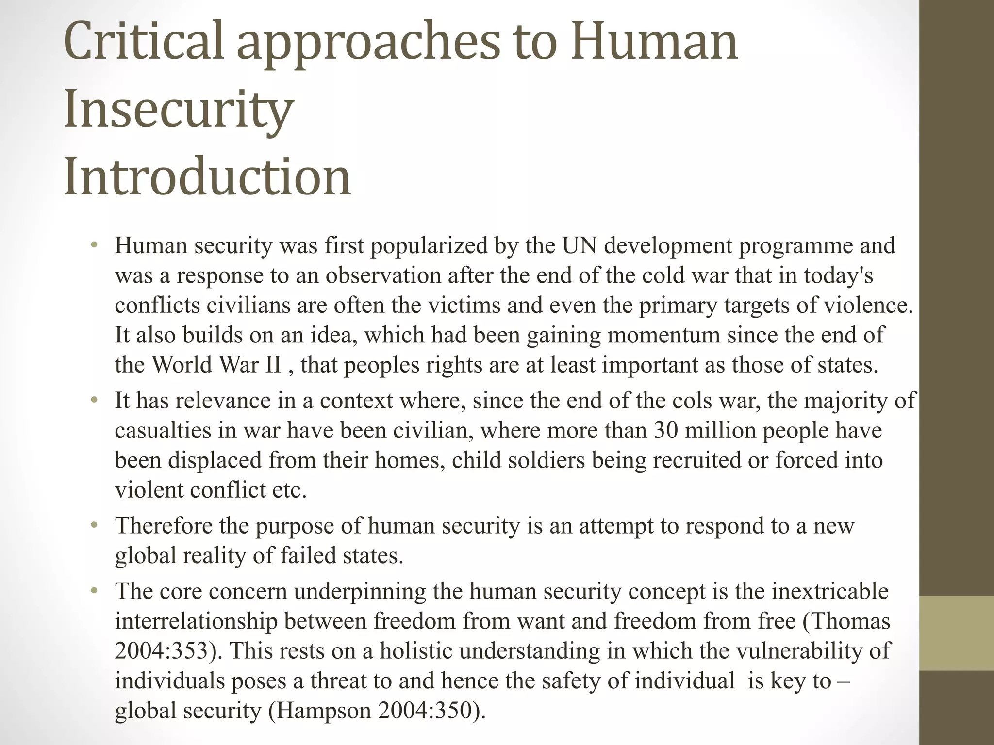 Critical approaches to Human
Insecurity
Introduction
• Human security was first popularized by the UN development programme and
was a response to an observation after the end of the cold war that in today's
conflicts civilians are often the victims and even the primary targets of violence.
It also builds on an idea, which had been gaining momentum since the end of
the World War II , that peoples rights are at least important as those of states.
• It has relevance in a context where, since the end of the cols war, the majority of
casualties in war have been civilian, where more than 30 million people have
been displaced from their homes, child soldiers being recruited or forced into
violent conflict etc.
• Therefore the purpose of human security is an attempt to respond to a new
global reality of failed states.
• The core concern underpinning the human security concept is the inextricable
interrelationship between freedom from want and freedom from free (Thomas
2004:353). This rests on a holistic understanding in which the vulnerability of
individuals poses a threat to and hence the safety of individual is key to –
global security (Hampson 2004:350).
 
