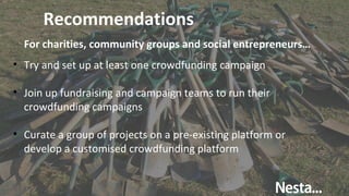 Recommendations
• Try and set up at least one crowdfunding campaign
• Join up fundraising and campaign teams to run their
crowdfunding campaigns
• Curate a group of projects on a pre-existing platform or
develop a customised crowdfunding platform
For charities, community groups and social entrepreneurs…
 