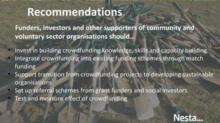Recommendations
Funders, investors and other supporters of community and
voluntary sector organisations should…
• Invest in building crowdfunding knowledge, skills and capacity building.
• Integrate crowdfunding into existing funding schemes through match
funding
• Support transition from crowdfunding projects to developing sustainable
organisations
• Set up referral schemes from grant funders and social investors
• Test and measure effect of crowdfunding
 