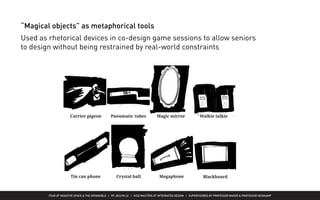 FEAR OF NEGATIVE SPACE & THE INTANGIBLE | BY JACLYN LE | KISD MASTERS OF INTEGRATED DESIGN | SUPERVISORED BY PROFESSOR MAGER & PROFESSOR HEIDKAMP
“Magical objects” as metaphorical tools
Used as rhetorical devices in co-design game sessions to allow seniors
to design without being restrained by real-world constraints
 