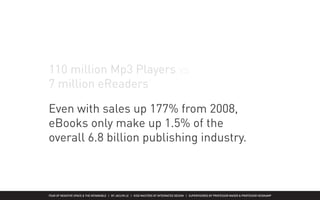 FEAR OF NEGATIVE SPACE & THE INTANGIBLE | BY JACLYN LE | KISD MASTERS OF INTEGRATED DESIGN | SUPERVISORED BY PROFESSOR MAGER & PROFESSOR HEIDKAMP
Why haven’t eBooks & eReaders
penetrated the market yet?
110 million Mp3 Players vs
7 million eReaders1
Mui, Ylan Q. “Ebooks’ Holiday Charge.” The Washington Post 5 Nov 2009. 24 Nov 2009
<http://www.washingtonpost.com/wp-dyn/content/article/2009/11/04/AR2009110404834_2.html>.
Why haven’t eBooks & eReaders
penetrated the market yet?
Even with sales up 177% from 2008,
eBooks only make up 1.5% of the
overall 6.8 billion publishing industry.
 