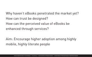 FEAR OF NEGATIVE SPACE & THE INTANGIBLE | BY JACLYN LE | KISD MASTERS OF INTEGRATED DESIGN | SUPERVISORED BY PROFESSOR MAGER & PROFESSOR HEIDKAMP
Why haven’t eBooks penetrated the market yet?
How can trust be designed?
How can the perceived value of eBooks be
enhanced through services?
Aim: Encourage higher adoption among highly
mobile, highly literate people
 