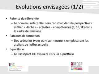 Evolu/ons	
  envisagées	
  (1/2)	
  
•  Refonte	
  du	
  référen/el	
  
–  Le	
  nouveau	
  référen/el	
  sera	
  construit	
  dans	
  la	
  perspec/ve	
  «	
  
mé/er	
  »	
  -­‐tâches	
  –	
  ac/vités	
  –	
  compétences	
  (S,	
  SF,	
  SE)	
  dans	
  
le	
  cadre	
  de	
  missions	
  	
  	
  	
  	
  
•  Parcours	
  de	
  forma/on	
  
–  Des	
  scénarios	
  types	
  ou	
  «	
  sur	
  mesure	
  »	
  remplaceront	
  les	
  
ateliers	
  de	
  l’oﬀre	
  actuelle	
  
•  E-­‐poroolio	
  
–  Le	
  Passeport	
  TIC	
  évoluera	
  vers	
  un	
  e-­‐poroolio	
  
 