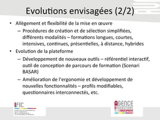 Evolu/ons	
  envisagées	
  (2/2)	
  
•  Allègement	
  et	
  ﬂexibilité	
  de	
  la	
  mise	
  en	
  œuvre	
  
–  Procédures	
  de	
  créa/on	
  et	
  de	
  sélec/on	
  simpliﬁées,	
  
diﬀérents	
  modalités	
  –	
  forma/ons	
  longues,	
  courtes,	
  
intensives,	
  con/nues,	
  présen/elles,	
  à	
  distance,	
  hybrides	
  
•  Evolu/on	
  de	
  la	
  plateforme	
  
–  Développement	
  de	
  nouveaux	
  ou/ls	
  –	
  référen/el	
  interac/f,	
  
ou/l	
  de	
  concep/on	
  de	
  parcours	
  de	
  forma/on	
  (Scenari	
  
BASAR)	
  
–  Améliora/on	
  de	
  l’ergonomie	
  et	
  développement	
  de	
  
nouvelles	
  fonc/onnalités	
  –	
  proﬁls	
  modiﬁables,	
  
ques/onnaires	
  interconnectés,	
  etc.	
  	
  
 