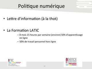 Poli/que	
  numérique	
  
•  Lerre	
  d’informa/on	
  (à	
  la	
  thot)	
  
	
  
•  La	
  Forma/on	
  LATIC	
  
–  8	
  mois	
  15	
  heures	
  par	
  semaine	
  (environ)	
  50%	
  d’appren/ssage	
  
en	
  ligne	
  
–  50%	
  de	
  travail	
  personnel	
  hors	
  ligne	
  	
  
23	
  
 
