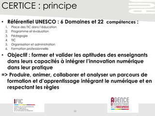 CERTICE : principe
•  Référentiel UNESCO : 6 Domaines et 22 compétences :
1.  Place des TIC dans l’éducation
2.  Programme et évaluation
3.  Pédagogie
4.  TIC
5.  Organisation et administration
6.  Formation professionnelle
•  Objectif : former et valider les aptitudes des enseignants
dans leurs capacités à intégrer l’innovation numérique
dans leur pratique
=> Produire, animer, collaborer et analyser un parcours de
formation et d’apprentissage intégrant le numérique et en
respectant les règles
30	
  
 