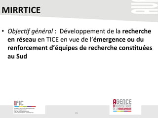 MIRRTICE	
  
•  Objec(f	
  général	
  :	
  	
  Développement	
  de	
  la	
  recherche	
  
en	
  réseau	
  en	
  TICE	
  en	
  vue	
  de	
  l’émergence	
  ou	
  du	
  
renforcement	
  d’équipes	
  de	
  recherche	
  cons+tuées	
  
au	
  Sud	
  	
  
35	
  
 