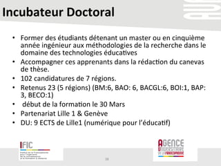 Incubateur	
  Doctoral	
  
	
  
•  Former	
  des	
  étudiants	
  détenant	
  un	
  master	
  ou	
  en	
  cinquième	
  
année	
  ingénieur	
  aux	
  méthodologies	
  de	
  la	
  recherche	
  dans	
  le	
  
domaine	
  des	
  technologies	
  éduca/ves	
  	
  
•  Accompagner	
  ces	
  apprenants	
  dans	
  la	
  rédac/on	
  du	
  canevas	
  
de	
  thèse.	
  
•  102	
  candidatures	
  de	
  7	
  régions.	
  
•  Retenus	
  23	
  (5	
  régions)	
  (BM:6,	
  BAO:	
  6,	
  BACGL:6,	
  BOI:1,	
  BAP:
3,	
  BECO:1)	
  
•  	
  début	
  de	
  la	
  forma/on	
  le	
  30	
  Mars	
  	
  
•  Partenariat	
  Lille	
  1	
  &	
  Genève	
  	
  
•  DU:	
  9	
  ECTS	
  de	
  Lille1	
  (numérique	
  pour	
  l’éduca/f)	
  
38	
  
 