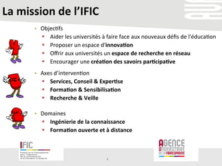 La	
  mission	
  de	
  l’IFIC	
  
•  Axes	
  d’interven/on	
  
§  Services,	
  Conseil	
  &	
  Exper+se	
  
§  Forma+on	
  &	
  Sensibilisa+on	
  
§  Recherche	
  &	
  Veille	
  
4	
  
•  Objec/fs	
  
§  Aider	
  les	
  universités	
  à	
  faire	
  face	
  aux	
  nouveaux	
  déﬁs	
  de	
  l'éduca/on	
  	
  
§  Proposer	
  un	
  espace	
  d'innova+on	
  	
  
§  Oﬀrir	
  aux	
  universités	
  un	
  espace	
  de	
  recherche	
  en	
  réseau	
  	
  
§  Encourager	
  une	
  créa+on	
  des	
  savoirs	
  par+cipa+ve	
  	
  
•  Domaines	
  	
  
§  Ingénierie	
  de	
  la	
  connaissance	
  
§  Forma+on	
  ouverte	
  et	
  à	
  distance	
  
 