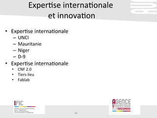 Exper/se	
  interna/onale	
  
	
  et	
  innova/on	
  
•  Exper/se	
  interna/onale	
  	
  
–  UNCI	
  
–  Mauritanie	
  
–  Niger	
  	
  
–  D-­‐9	
  
•  Exper/se	
  interna/onale	
  	
  
•  CNF	
  2.0	
  
•  Tiers-­‐lieu	
  	
  
•  Fablab	
  	
  
	
  
40	
  
 