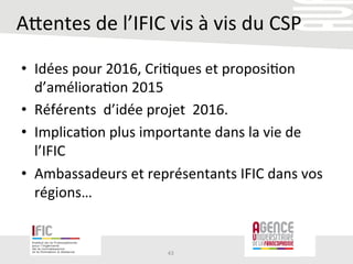 Arentes	
  de	
  l’IFIC	
  vis	
  à	
  vis	
  du	
  CSP	
  
•  Idées	
  pour	
  2016,	
  Cri/ques	
  et	
  proposi/on	
  
d’améliora/on	
  2015	
  
•  Référents	
  	
  d’idée	
  projet	
  	
  2016.	
  
•  Implica/on	
  plus	
  importante	
  dans	
  la	
  vie	
  de	
  
l’IFIC	
  
•  Ambassadeurs	
  et	
  représentants	
  IFIC	
  dans	
  vos	
  
régions…	
  
43	
  
 