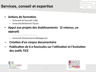 Services, conseil et expertise
•  Ac+ons	
  de	
  forma+on	
  	
  	
  
–  Université	
  de	
  Yaoundé	
  1	
  (38),	
  	
  
–  Université	
  Mohamed	
  V	
  Souissi	
  
•  Appui	
  aux	
  projets	
  des	
  établissements	
  	
  	
  (2	
  retenus,	
  un	
  
appuyé)	
  
–  université	
  de	
  Gabès	
  (Tunisie)	
  	
  	
  	
  
–  Université	
  d’Antananarivo	
  (Madagascar)	
  	
  
–  Créa+on	
  d'un	
  corpus	
  documentaire	
  	
  
–  Publica+on	
  de	
  6	
  e-­‐fascicules	
  sur	
  l'u+lisa+on	
  et	
  l'évolu+on	
  
des	
  ou+ls	
  TICE	
  
7	
  
 