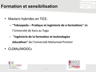 Formation et sensibilisation
•  Masters	
  hybrides	
  en	
  TICE:	
  
–  "Teknopeda	
  –	
  Pra+que	
  et	
  ingénierie	
  de	
  e-­‐forma+ons"	
  de	
  
l’Université	
  de	
  Kara	
  au	
  Togo	
  
–  	
  "Ingénierie	
  de	
  la	
  forma+on	
  et	
  technologies	
  
éduca+ves"	
  de	
  l’Université	
  Mohamed	
  Premier	
  	
  
•  CLOMs/MOOCs	
  	
  
	
  
8	
  
 