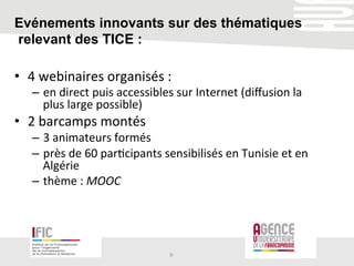 Evénements innovants sur des thématiques
relevant des TICE :
•  4	
  webinaires	
  organisés	
  :	
  
–  en	
  direct	
  puis	
  accessibles	
  sur	
  Internet	
  (diﬀusion	
  la	
  
plus	
  large	
  possible)	
  
•  2	
  barcamps	
  montés	
  
–  3	
  animateurs	
  formés	
  
–  près	
  de	
  60	
  par/cipants	
  sensibilisés	
  en	
  Tunisie	
  et	
  en	
  
Algérie	
  
–  thème	
  :	
  MOOC	
  
9	
  
 