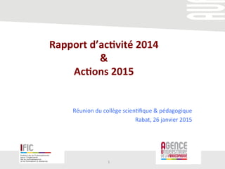 Rapport	
  d’ac+vité	
  2014	
  
&	
  	
  
Ac+ons	
  2015	
  
	
  	
  
	
  
Réunion	
  du	
  collège	
  scien/ﬁque	
  &	
  pédagogique	
  	
  
Rabat,	
  26	
  janvier	
  2015	
  
1	
  
 