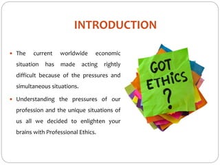 INTRODUCTION
 The current worldwide economic
situation has made acting rightly
difficult because of the pressures and
simultaneous situations.
 Understanding the pressures of our
profession and the unique situations of
us all we decided to enlighten your
brains with Professional Ethics.
 