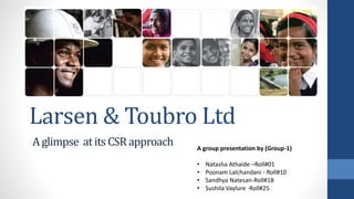 Larsen & Toubro Ltd
A glimpse at its CSR approach A group presentation by (Group-1)
• Natasha Athaide –Roll#01
• Poonam Lalchandani - Roll#10
• Sandhya Natesan-Roll#18
• Sushila Vaylure -Roll#25
 