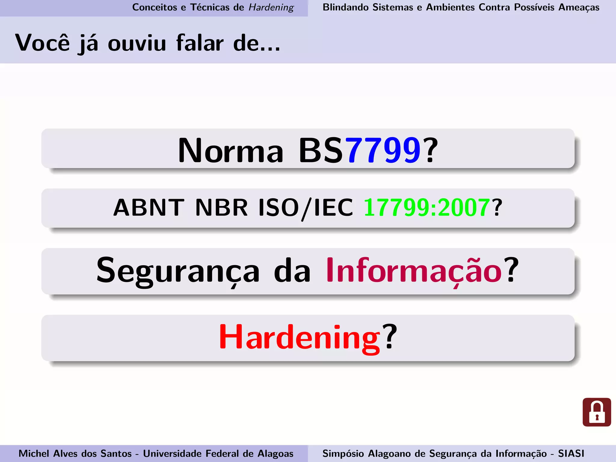 Conceitos e Técnicas de Hardening Blindando Sistemas e Ambientes Contra Possíveis Ameaças
Você já ouviu falar de...
Norma BS7799?
ABNT NBR ISO/IEC 17799:2007?
Segurança da Informação?
Hardening?
Michel Alves dos Santos - Universidade Federal de Alagoas Simpósio Alagoano de Segurança da Informação - SIASI
 