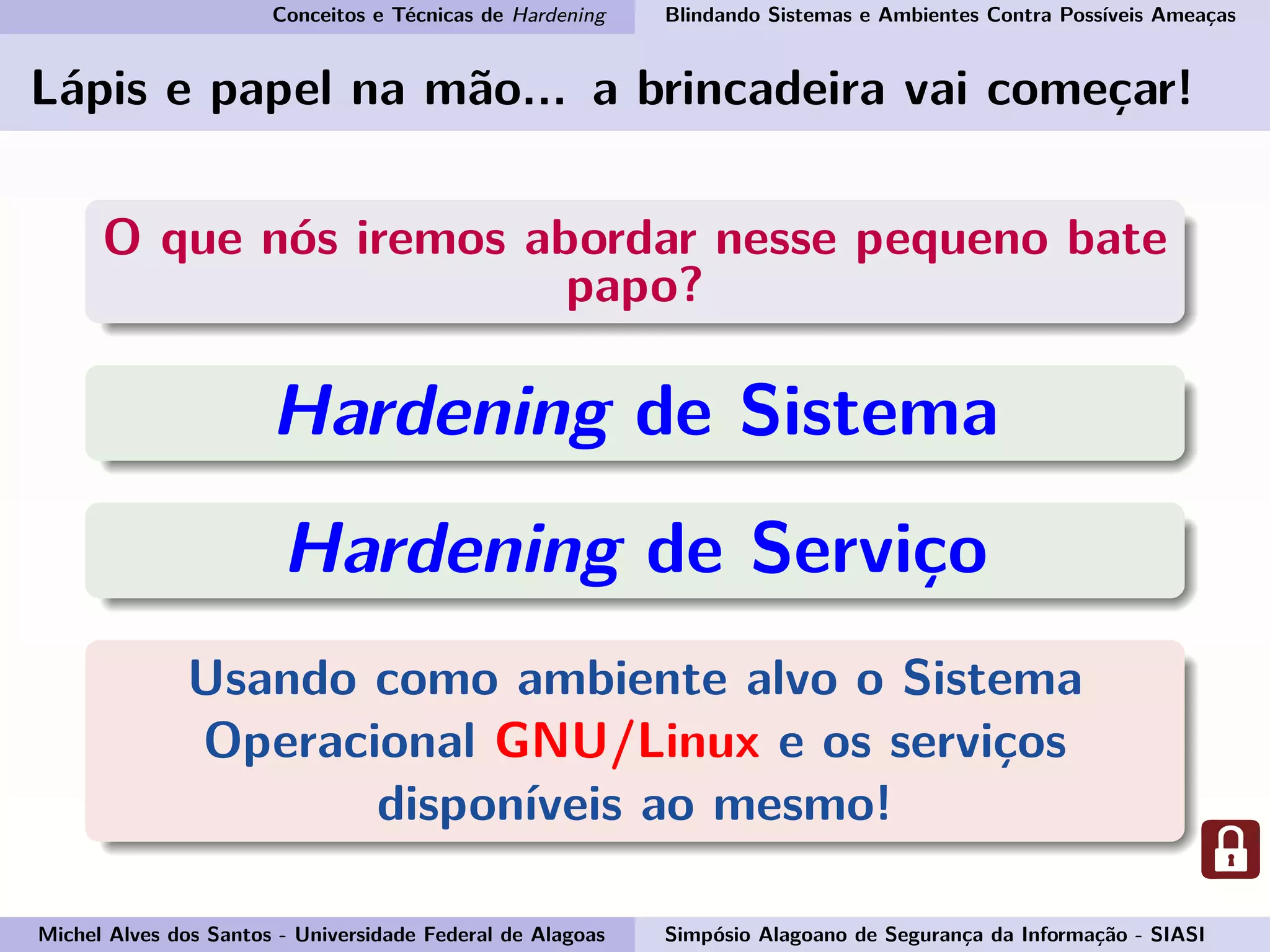 Conceitos e Técnicas de Hardening Blindando Sistemas e Ambientes Contra Possíveis Ameaças
Lápis e papel na mão... a brincadeira vai começar!
O que nós iremos abordar nesse pequeno bate
papo?
Hardening de Sistema
Hardening de Serviço
Usando como ambiente alvo o Sistema
Operacional GNU/Linux e os serviços
disponíveis ao mesmo!
Michel Alves dos Santos - Universidade Federal de Alagoas Simpósio Alagoano de Segurança da Informação - SIASI
 