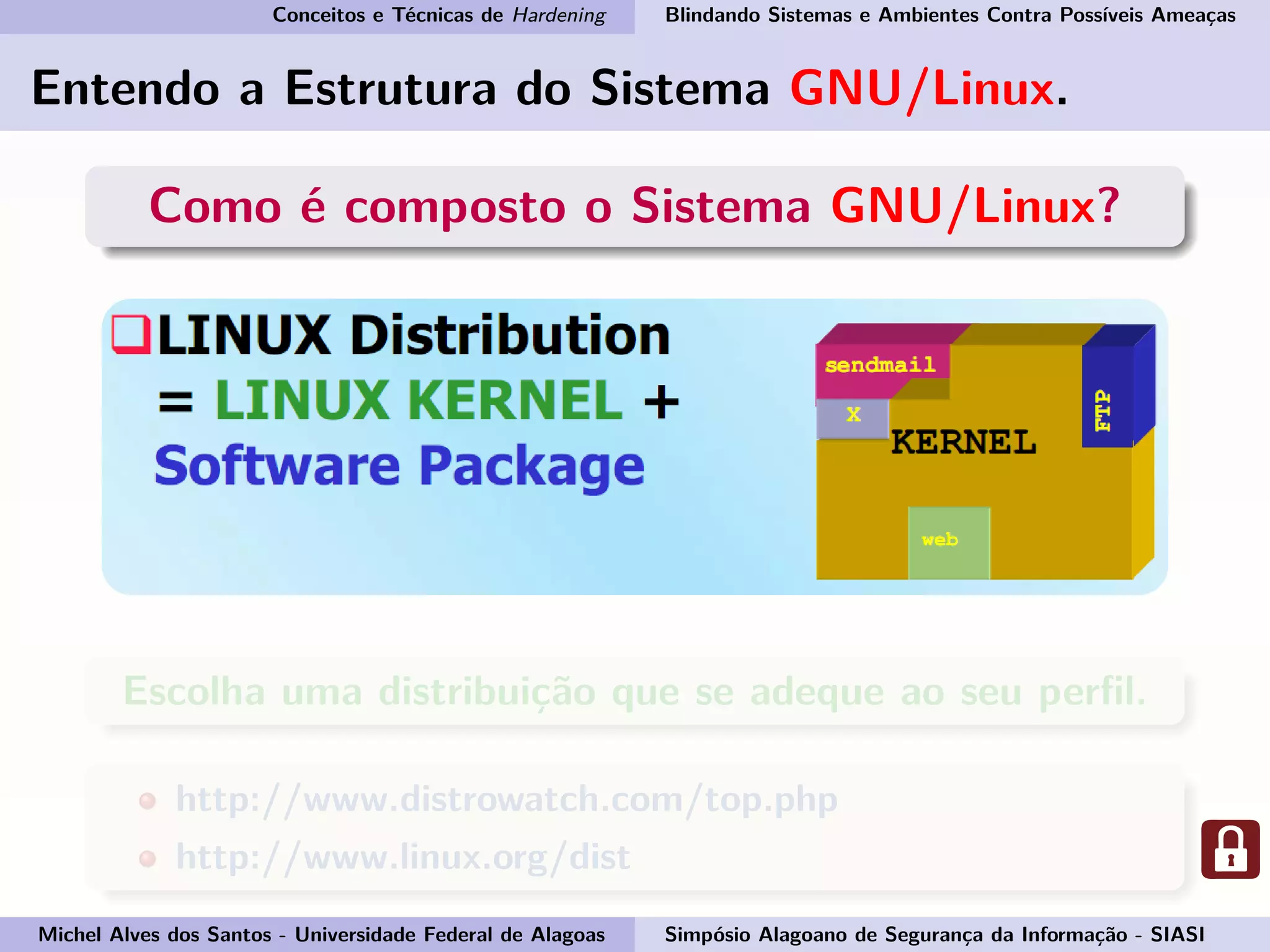 Conceitos e Técnicas de Hardening Blindando Sistemas e Ambientes Contra Possíveis Ameaças
Entendo a Estrutura do Sistema GNU/Linux.
Como é composto o Sistema GNU/Linux?
Escolha uma distribuição que se adeque ao seu perﬁl.
http://www.distrowatch.com/top.php
http://www.linux.org/dist
Michel Alves dos Santos - Universidade Federal de Alagoas Simpósio Alagoano de Segurança da Informação - SIASI
 