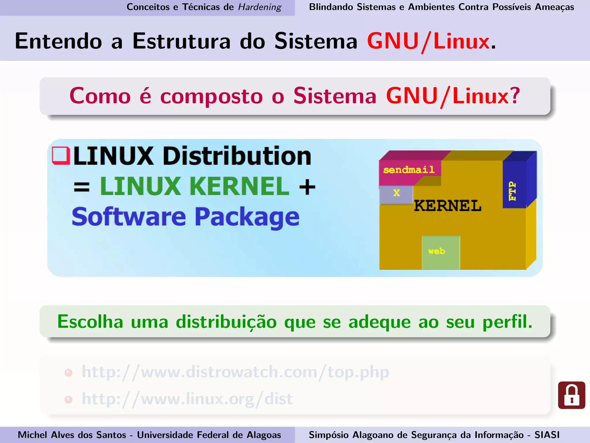 Conceitos e Técnicas de Hardening Blindando Sistemas e Ambientes Contra Possíveis Ameaças
Entendo a Estrutura do Sistema GNU/Linux.
Como é composto o Sistema GNU/Linux?
Escolha uma distribuição que se adeque ao seu perﬁl.
http://www.distrowatch.com/top.php
http://www.linux.org/dist
Michel Alves dos Santos - Universidade Federal de Alagoas Simpósio Alagoano de Segurança da Informação - SIASI
 