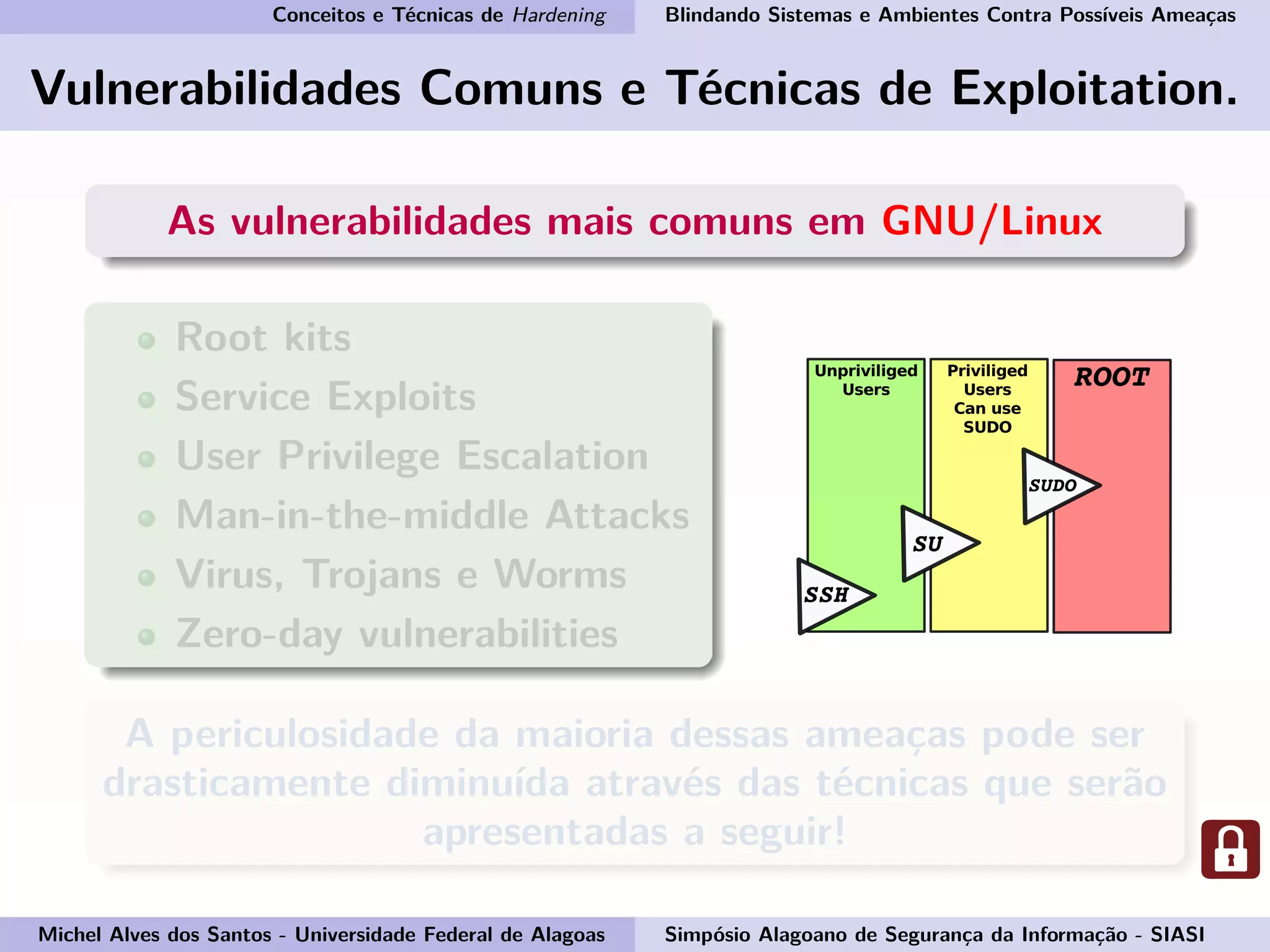 Conceitos e Técnicas de Hardening Blindando Sistemas e Ambientes Contra Possíveis Ameaças
Vulnerabilidades Comuns e Técnicas de Exploitation.
As vulnerabilidades mais comuns em GNU/Linux
Root kits
Service Exploits
User Privilege Escalation
Man-in-the-middle Attacks
Virus, Trojans e Worms
Zero-day vulnerabilities
A periculosidade da maioria dessas ameaças pode ser
drasticamente diminuída através das técnicas que serão
apresentadas a seguir!
Michel Alves dos Santos - Universidade Federal de Alagoas Simpósio Alagoano de Segurança da Informação - SIASI
 