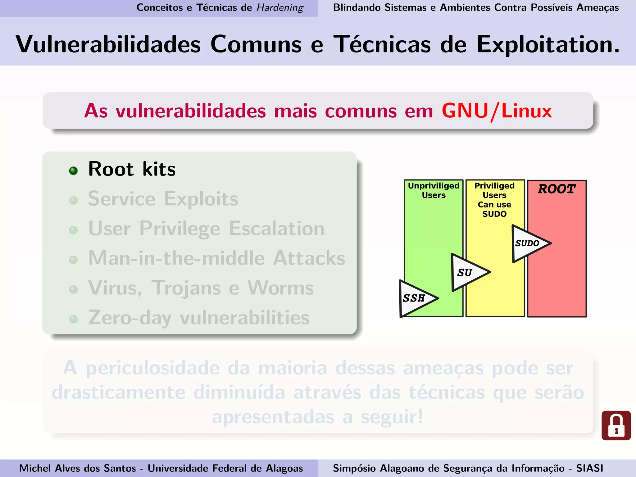 Conceitos e Técnicas de Hardening Blindando Sistemas e Ambientes Contra Possíveis Ameaças
Vulnerabilidades Comuns e Técnicas de Exploitation.
As vulnerabilidades mais comuns em GNU/Linux
Root kits
Service Exploits
User Privilege Escalation
Man-in-the-middle Attacks
Virus, Trojans e Worms
Zero-day vulnerabilities
A periculosidade da maioria dessas ameaças pode ser
drasticamente diminuída através das técnicas que serão
apresentadas a seguir!
Michel Alves dos Santos - Universidade Federal de Alagoas Simpósio Alagoano de Segurança da Informação - SIASI
 