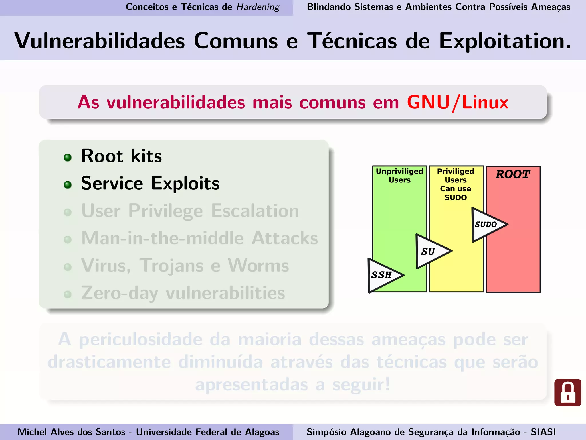 Conceitos e Técnicas de Hardening Blindando Sistemas e Ambientes Contra Possíveis Ameaças
Vulnerabilidades Comuns e Técnicas de Exploitation.
As vulnerabilidades mais comuns em GNU/Linux
Root kits
Service Exploits
User Privilege Escalation
Man-in-the-middle Attacks
Virus, Trojans e Worms
Zero-day vulnerabilities
A periculosidade da maioria dessas ameaças pode ser
drasticamente diminuída através das técnicas que serão
apresentadas a seguir!
Michel Alves dos Santos - Universidade Federal de Alagoas Simpósio Alagoano de Segurança da Informação - SIASI
 