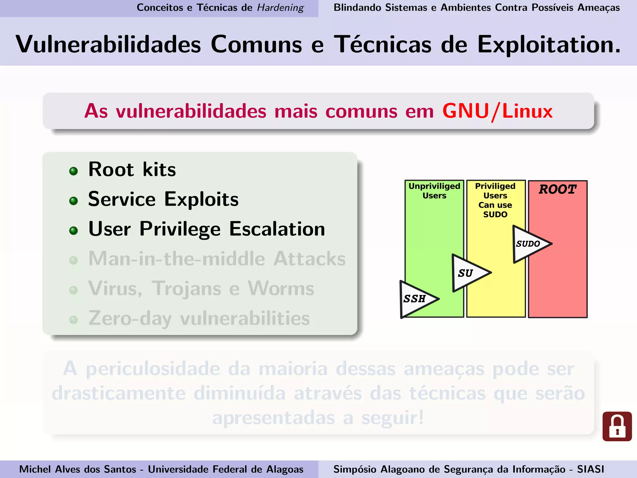 Conceitos e Técnicas de Hardening Blindando Sistemas e Ambientes Contra Possíveis Ameaças
Vulnerabilidades Comuns e Técnicas de Exploitation.
As vulnerabilidades mais comuns em GNU/Linux
Root kits
Service Exploits
User Privilege Escalation
Man-in-the-middle Attacks
Virus, Trojans e Worms
Zero-day vulnerabilities
A periculosidade da maioria dessas ameaças pode ser
drasticamente diminuída através das técnicas que serão
apresentadas a seguir!
Michel Alves dos Santos - Universidade Federal de Alagoas Simpósio Alagoano de Segurança da Informação - SIASI
 