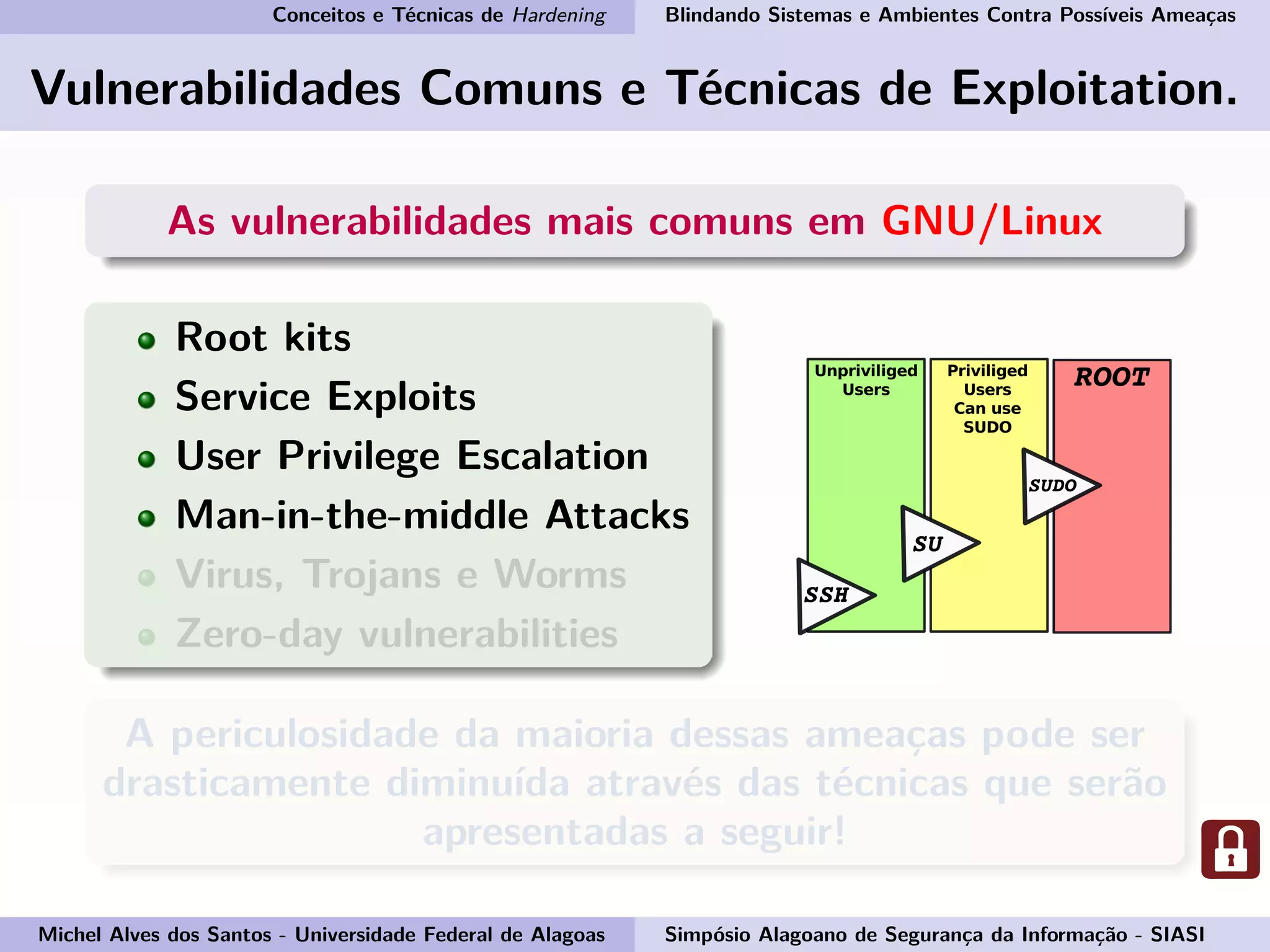 Conceitos e Técnicas de Hardening Blindando Sistemas e Ambientes Contra Possíveis Ameaças
Vulnerabilidades Comuns e Técnicas de Exploitation.
As vulnerabilidades mais comuns em GNU/Linux
Root kits
Service Exploits
User Privilege Escalation
Man-in-the-middle Attacks
Virus, Trojans e Worms
Zero-day vulnerabilities
A periculosidade da maioria dessas ameaças pode ser
drasticamente diminuída através das técnicas que serão
apresentadas a seguir!
Michel Alves dos Santos - Universidade Federal de Alagoas Simpósio Alagoano de Segurança da Informação - SIASI
 