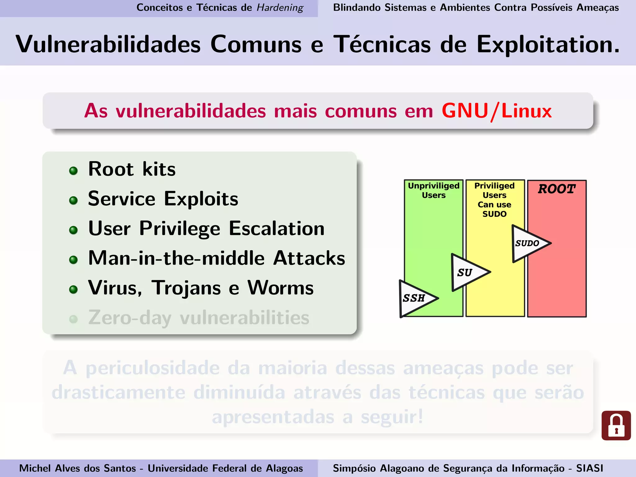 Conceitos e Técnicas de Hardening Blindando Sistemas e Ambientes Contra Possíveis Ameaças
Vulnerabilidades Comuns e Técnicas de Exploitation.
As vulnerabilidades mais comuns em GNU/Linux
Root kits
Service Exploits
User Privilege Escalation
Man-in-the-middle Attacks
Virus, Trojans e Worms
Zero-day vulnerabilities
A periculosidade da maioria dessas ameaças pode ser
drasticamente diminuída através das técnicas que serão
apresentadas a seguir!
Michel Alves dos Santos - Universidade Federal de Alagoas Simpósio Alagoano de Segurança da Informação - SIASI
 