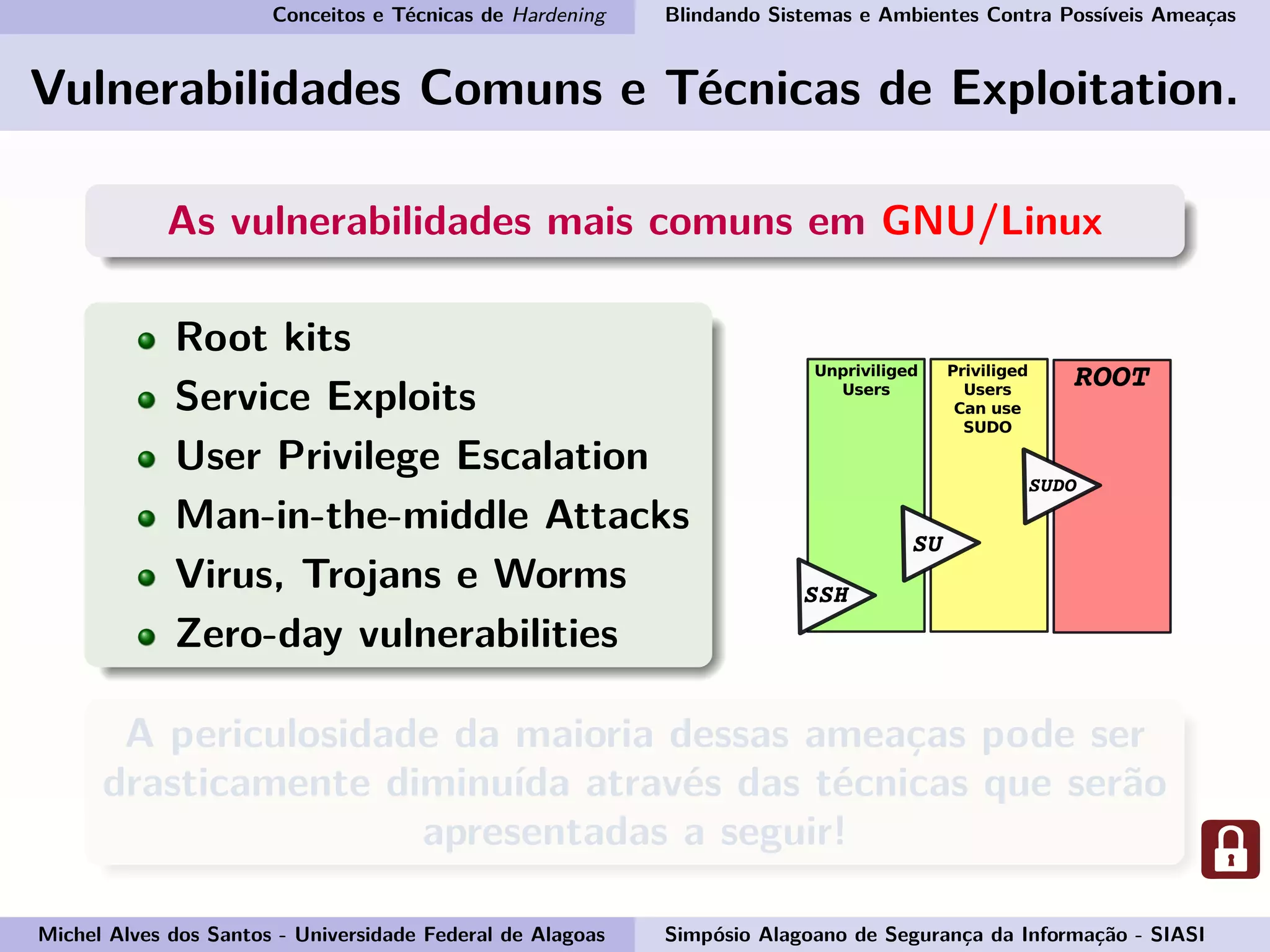 Conceitos e Técnicas de Hardening Blindando Sistemas e Ambientes Contra Possíveis Ameaças
Vulnerabilidades Comuns e Técnicas de Exploitation.
As vulnerabilidades mais comuns em GNU/Linux
Root kits
Service Exploits
User Privilege Escalation
Man-in-the-middle Attacks
Virus, Trojans e Worms
Zero-day vulnerabilities
A periculosidade da maioria dessas ameaças pode ser
drasticamente diminuída através das técnicas que serão
apresentadas a seguir!
Michel Alves dos Santos - Universidade Federal de Alagoas Simpósio Alagoano de Segurança da Informação - SIASI
 