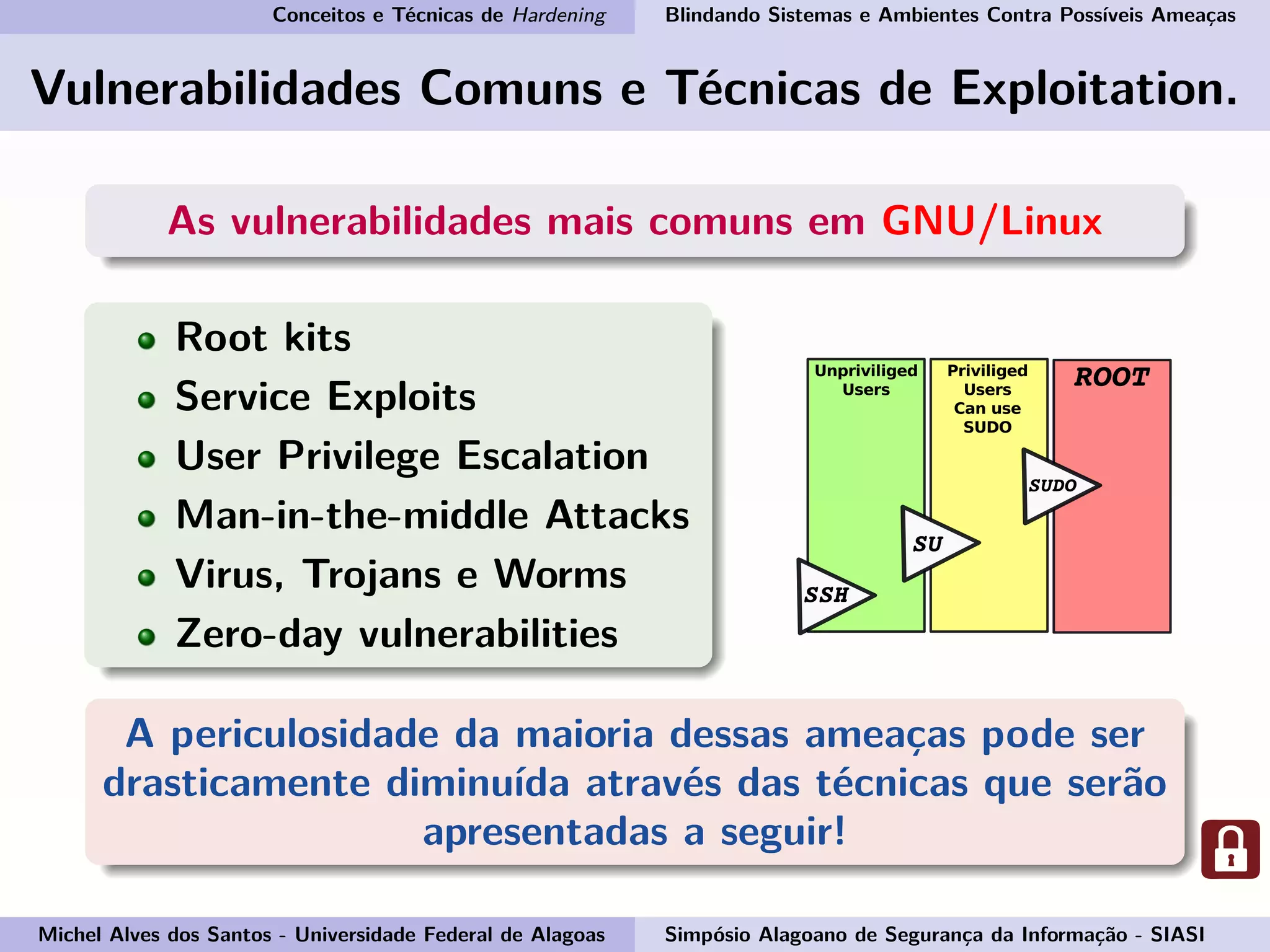 Conceitos e Técnicas de Hardening Blindando Sistemas e Ambientes Contra Possíveis Ameaças
Vulnerabilidades Comuns e Técnicas de Exploitation.
As vulnerabilidades mais comuns em GNU/Linux
Root kits
Service Exploits
User Privilege Escalation
Man-in-the-middle Attacks
Virus, Trojans e Worms
Zero-day vulnerabilities
A periculosidade da maioria dessas ameaças pode ser
drasticamente diminuída através das técnicas que serão
apresentadas a seguir!
Michel Alves dos Santos - Universidade Federal de Alagoas Simpósio Alagoano de Segurança da Informação - SIASI
 