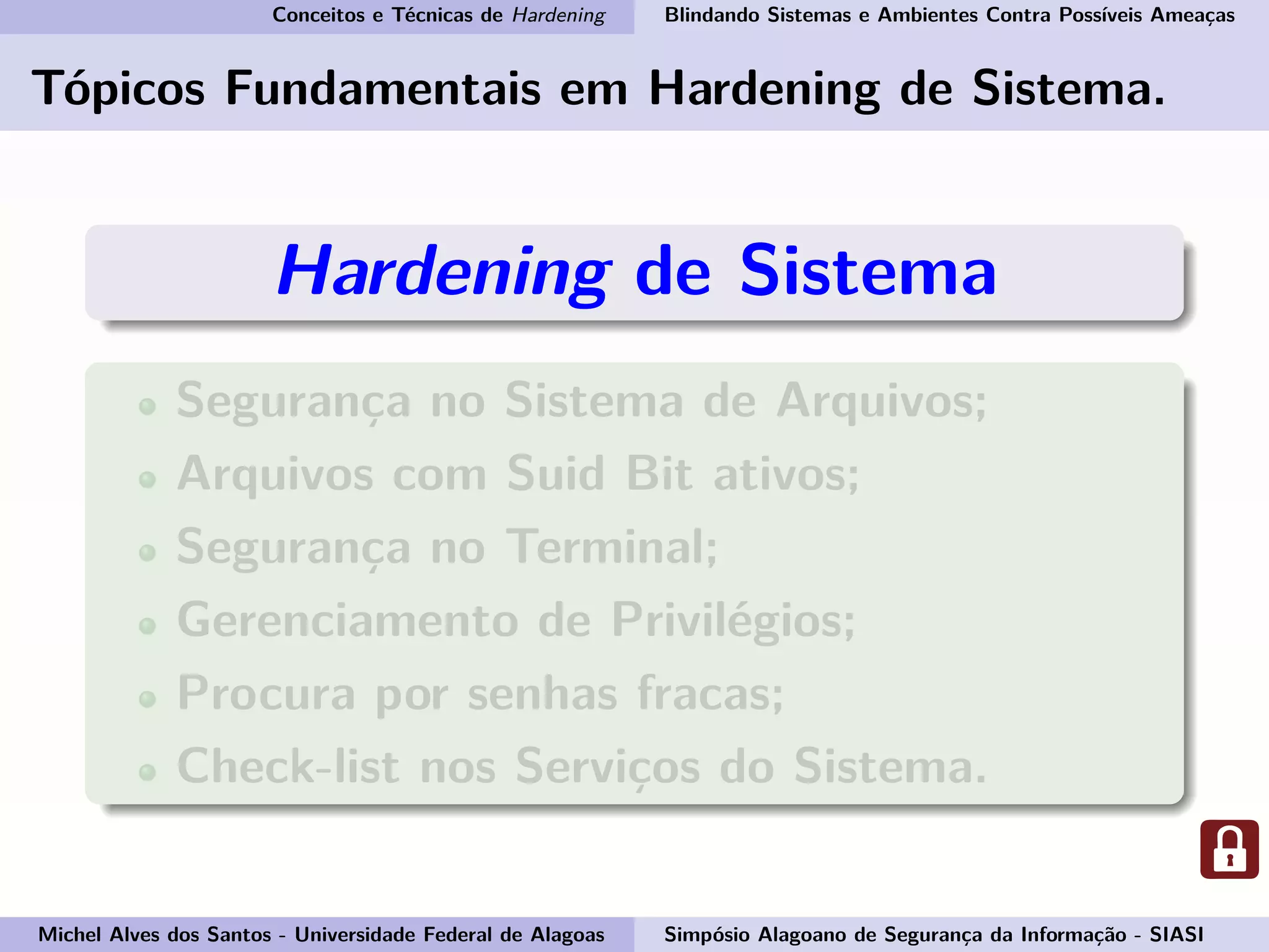 Conceitos e Técnicas de Hardening Blindando Sistemas e Ambientes Contra Possíveis Ameaças
Tópicos Fundamentais em Hardening de Sistema.
Hardening de Sistema
Segurança no Sistema de Arquivos;
Arquivos com Suid Bit ativos;
Segurança no Terminal;
Gerenciamento de Privilégios;
Procura por senhas fracas;
Check-list nos Serviços do Sistema.
Michel Alves dos Santos - Universidade Federal de Alagoas Simpósio Alagoano de Segurança da Informação - SIASI
 