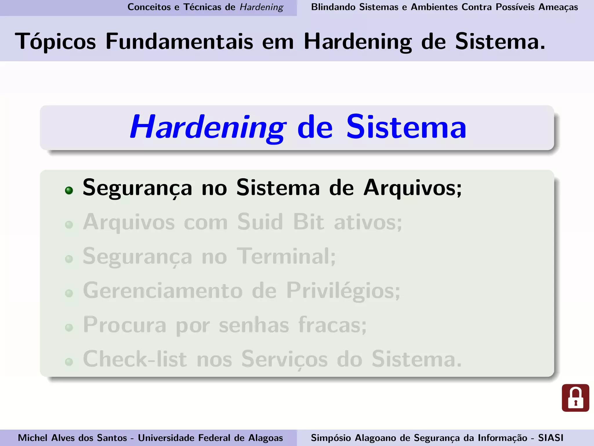 Conceitos e Técnicas de Hardening Blindando Sistemas e Ambientes Contra Possíveis Ameaças
Tópicos Fundamentais em Hardening de Sistema.
Hardening de Sistema
Segurança no Sistema de Arquivos;
Arquivos com Suid Bit ativos;
Segurança no Terminal;
Gerenciamento de Privilégios;
Procura por senhas fracas;
Check-list nos Serviços do Sistema.
Michel Alves dos Santos - Universidade Federal de Alagoas Simpósio Alagoano de Segurança da Informação - SIASI
 