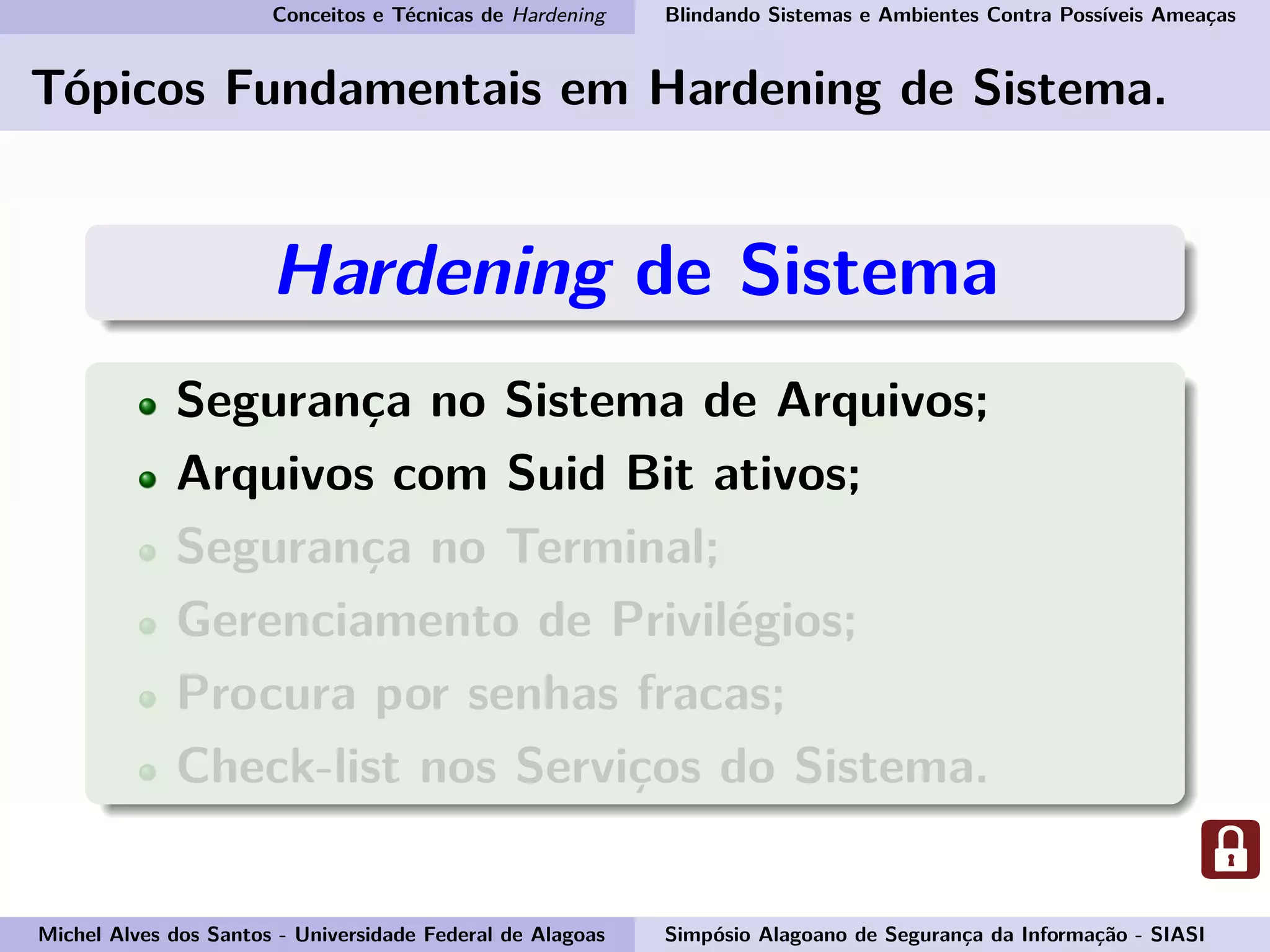 Conceitos e Técnicas de Hardening Blindando Sistemas e Ambientes Contra Possíveis Ameaças
Tópicos Fundamentais em Hardening de Sistema.
Hardening de Sistema
Segurança no Sistema de Arquivos;
Arquivos com Suid Bit ativos;
Segurança no Terminal;
Gerenciamento de Privilégios;
Procura por senhas fracas;
Check-list nos Serviços do Sistema.
Michel Alves dos Santos - Universidade Federal de Alagoas Simpósio Alagoano de Segurança da Informação - SIASI
 